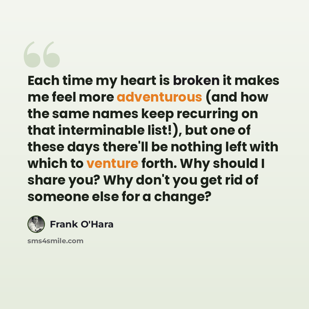 “Each time my heart is broken it makes me feel more adventurous (and how the same names keep recurring on that interminable list!), but one of these days there'll be nothing left with which to venture forth. Why should I share you? Why don't you get rid of someone else for a change?” quote by Frank O'Hara