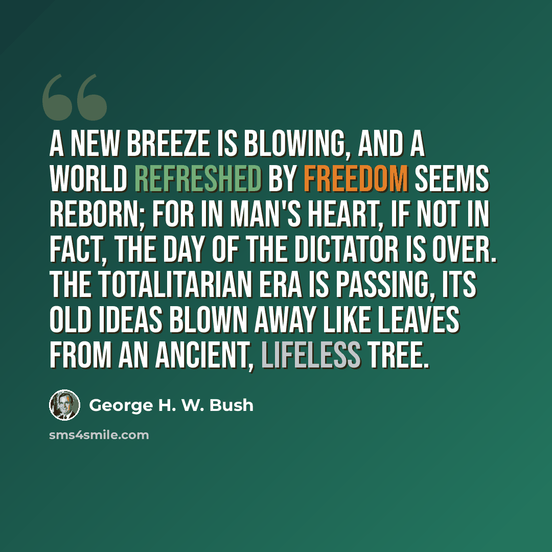 “A new breeze is blowing, and a world refreshed by freedom seems reborn; for in man's heart, if not in fact, the day of the dictator is over. The totalitarian era is passing, its old ideas blown away like leaves from an ancient, lifeless tree.” quote by George H. W. Bush