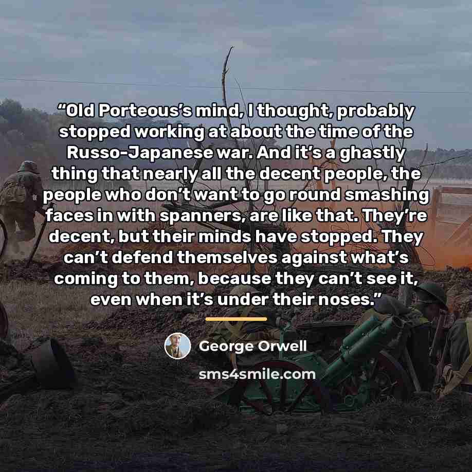 “Old Porteous’s mind, I thought, probably stopped working at about the time of the Russo-Japanese war. And it’s a ghastly thing that nearly all the decent people, the people who don’t want to go round smashing faces in with spanners, are like that. They’re decent, but their minds have stopped. They…” quote by George Orwell