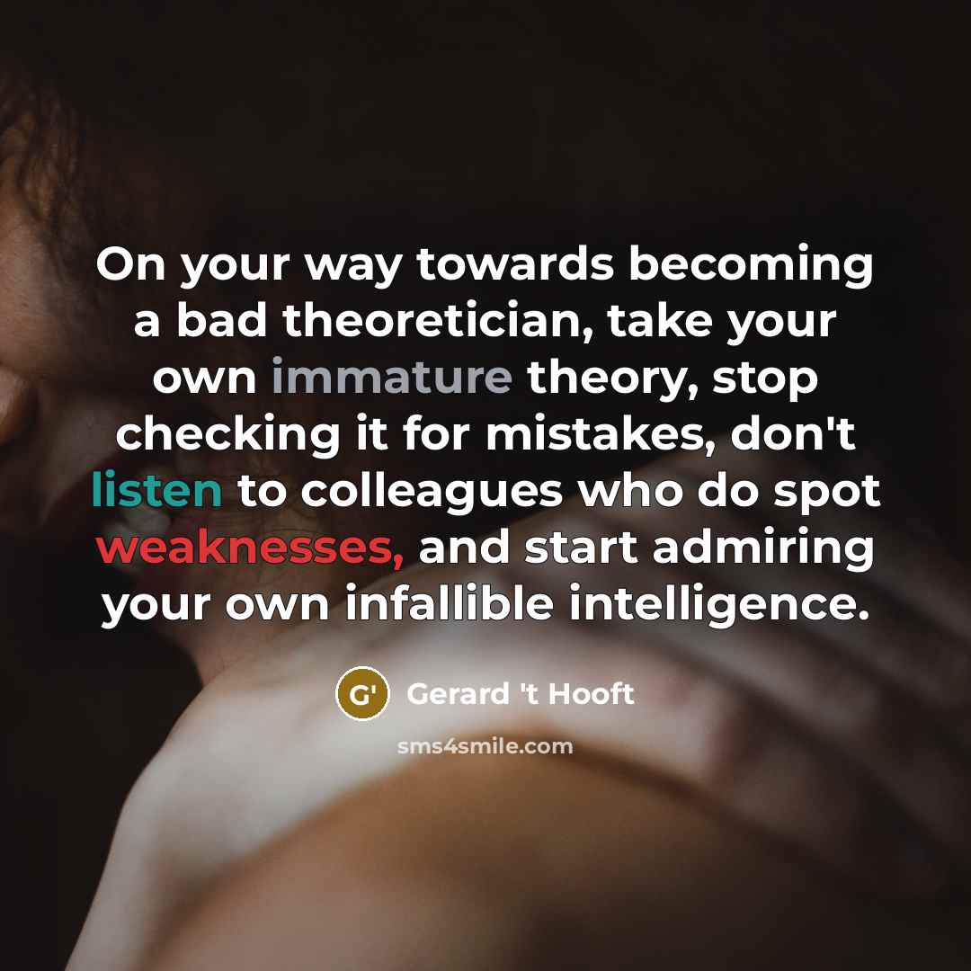 “On your way towards becoming a bad theoretician, take your own immature theory, stop checking it for mistakes, don't listen to colleagues who do spot weaknesses, and start admiring your own infallible intelligence.” quote by Gerard 't Hooft