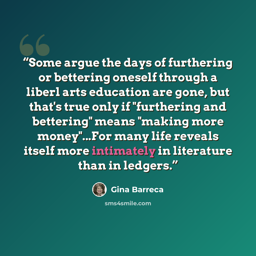 “Some argue the days of furthering or bettering oneself through a liberl arts education are gone, but that's true only if "furthering and bettering" means "making more money"...For many life reveals itself more intimately in literature than in ledgers.” quote by Gina Barreca