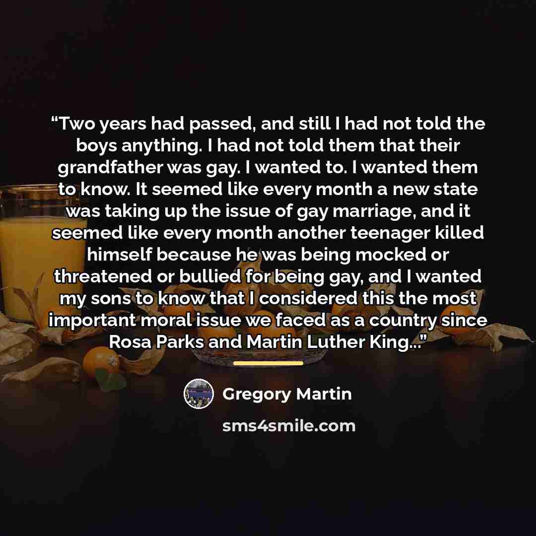 “Two years had passed, and still I had not told the boys anything. I had not told them that their grandfather was gay. I wanted to. I wanted them to know. It seemed like every month a new state was taking up the issue of gay marriage, and it seemed like every month another teenager killed himself…” quote by Gregory Martin