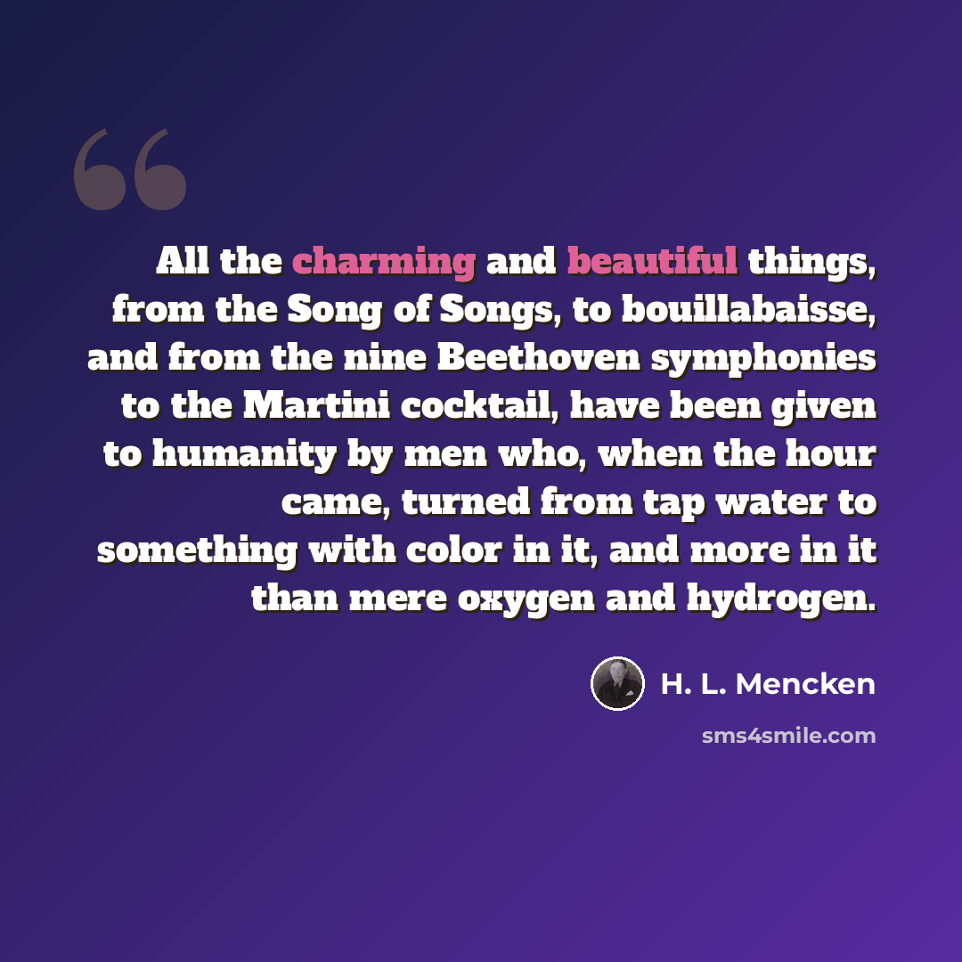 “All the charming and beautiful things, from the Song of Songs, to bouillabaisse, and from the nine Beethoven symphonies to the Martini cocktail, have been given to humanity by men who, when the hour came, turned from tap water to something with color in it, and more in it than mere oxygen and…” quote by H. L. Mencken