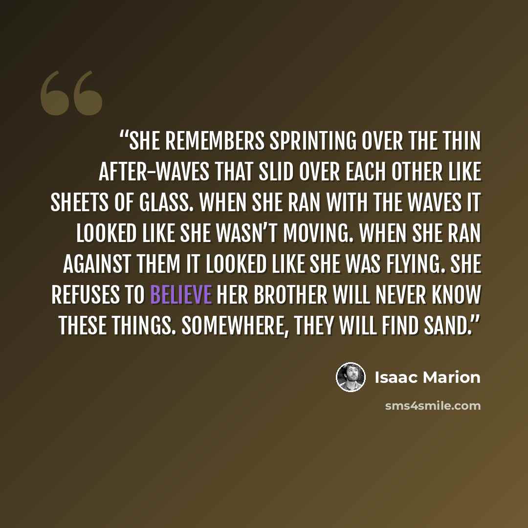 “She remembers sprinting over the thin after-waves that slid over each other like sheets of glass. When she ran with the waves it looked like she wasn’t moving. When she ran against them it looked like she was flying. She refuses to believe her brother will never know these things. Somewhere, they…” quote by Isaac Marion