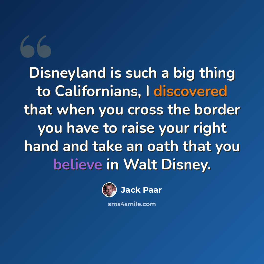 “Disneyland is such a big thing to Californians, I discovered that when you cross the border you have to raise your right hand and take an oath that you believe in Walt Disney.” quote by Jack Paar