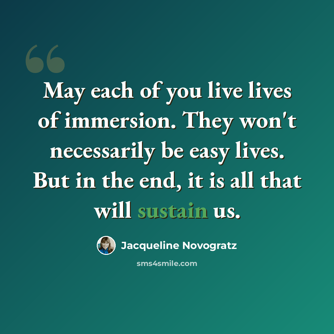 “May each of you live lives of immersion. They won't necessarily be easy lives. But in the end, it is all that will sustain us.” quote by Jacqueline Novogratz