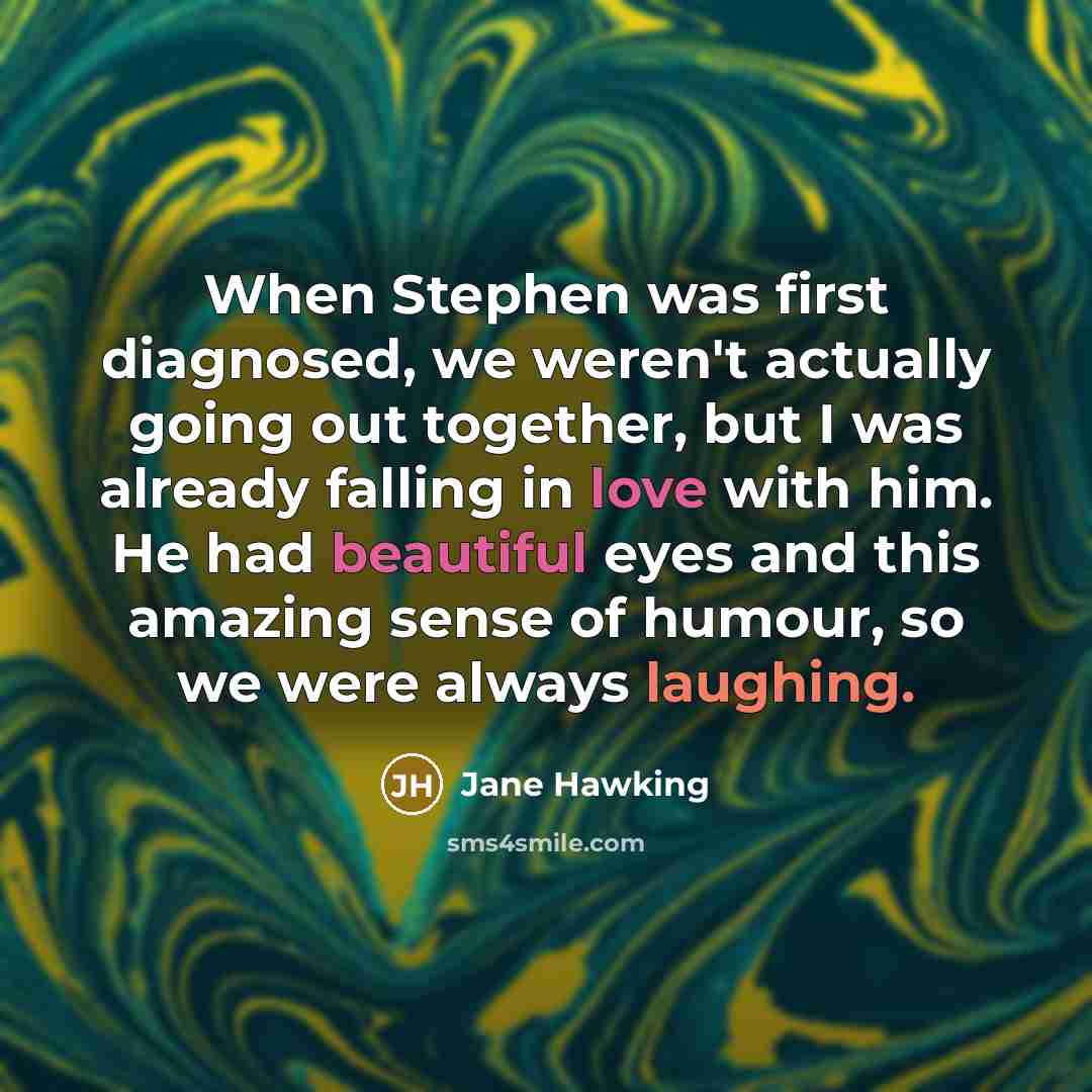 “When Stephen was first diagnosed, we weren't actually going out together, but I was already falling in love with him. He had beautiful eyes and this amazing sense of humour, so we were always laughing.” quote by Jane Hawking
