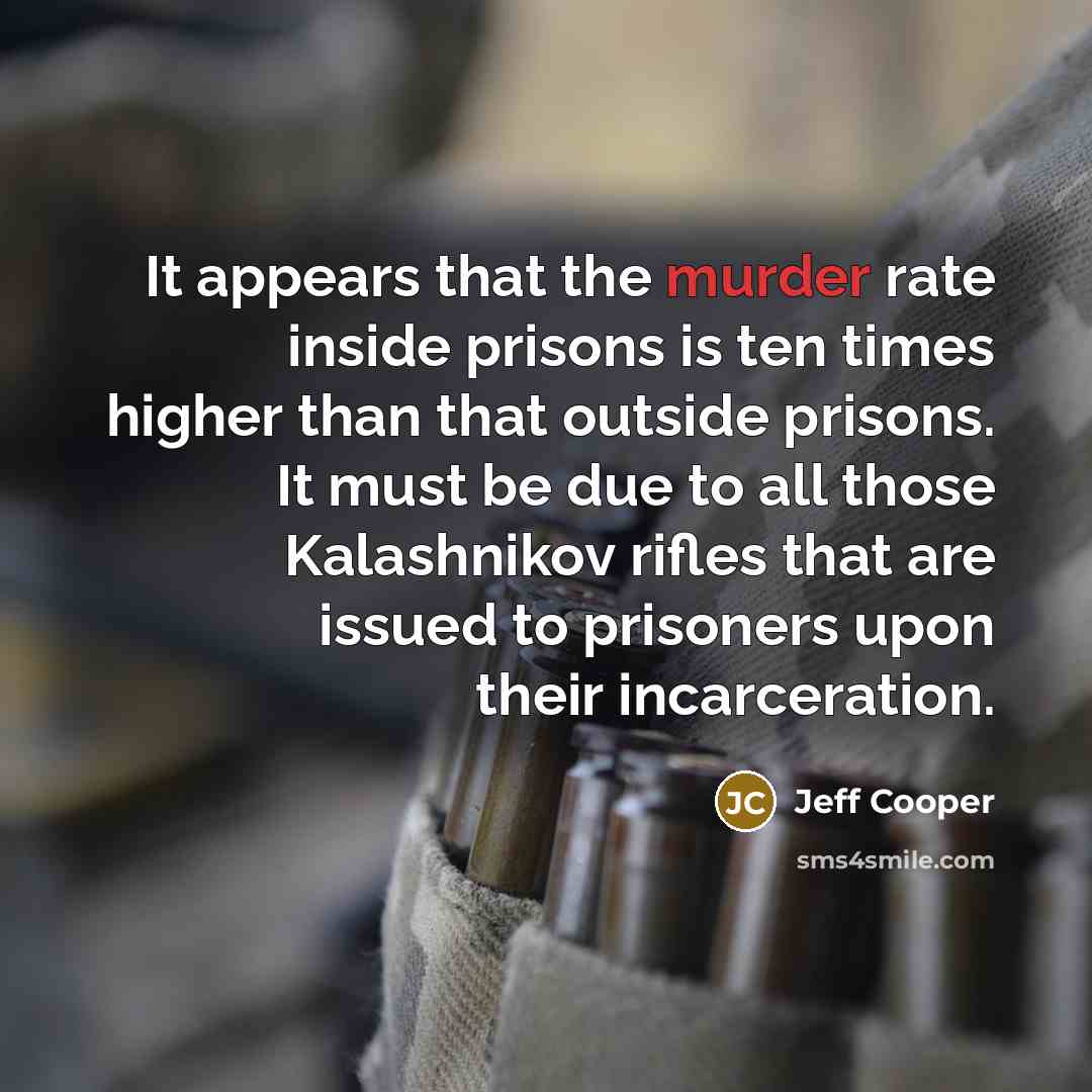 “It appears that the murder rate inside prisons is ten times higher than that outside prisons. It must be due to all those Kalashnikov rifles that are issued to prisoners upon their incarceration.” quote by Jeff Cooper
