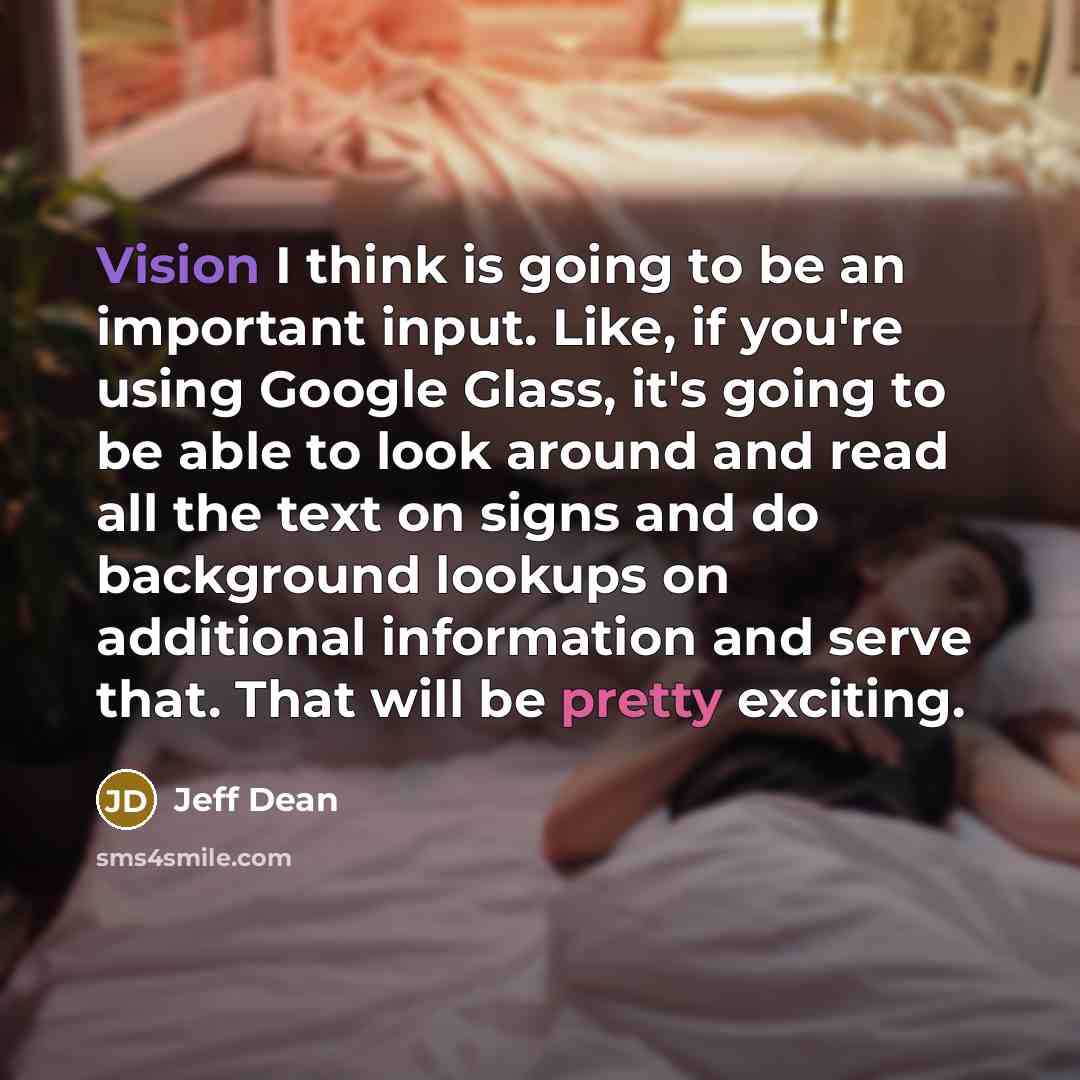 “Vision I think is going to be an important input. Like, if you're using Google Glass, it's going to be able to look around and read all the text on signs and do background lookups on additional information and serve that. That will be pretty exciting.” quote by Jeff Dean