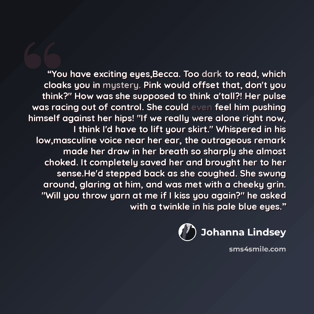 “You have exciting eyes,Becca. Too dark to read, which cloaks you in mystery. Pink would offset that, don't you think?" How was she supposed to think a'tall?! Her pulse was racing out of control. She could even feel him pushing himself against her hips! "If we really were alone right now, I think…” quote by Johanna Lindsey