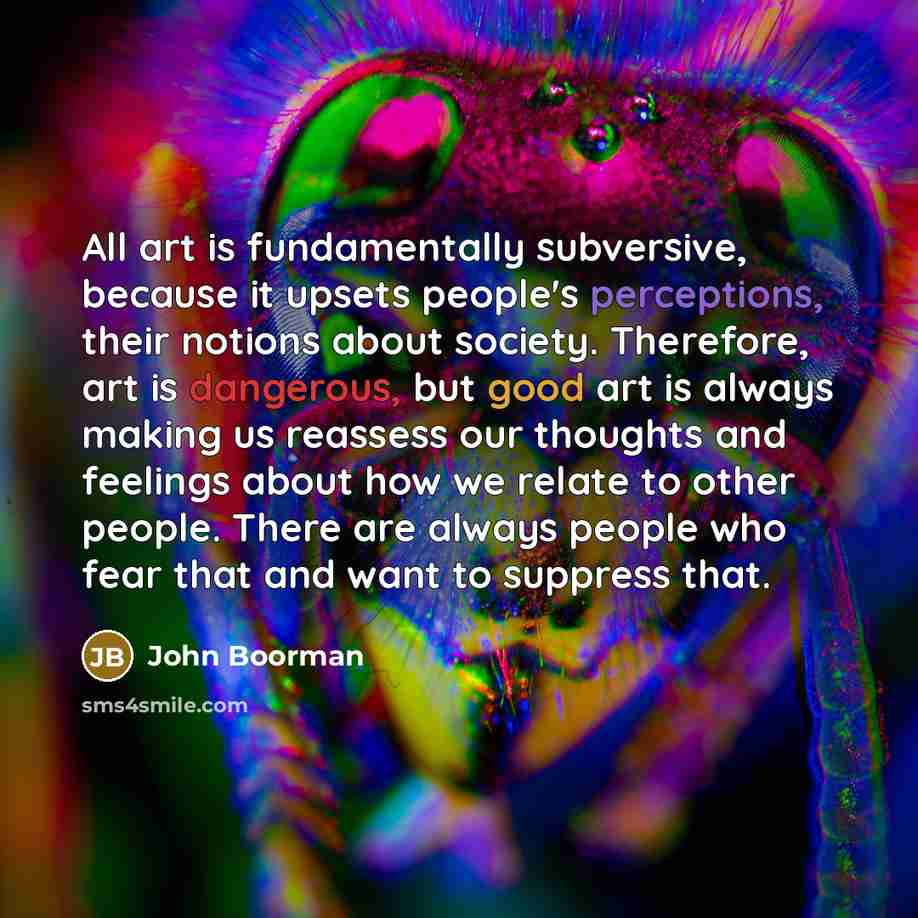 “All art is fundamentally subversive, because it upsets people's perceptions, their notions about society. Therefore, art is dangerous, but good art is always making us reassess our thoughts and feelings about how we relate to other people. There are always people who fear that and want to suppress…” quote by John Boorman