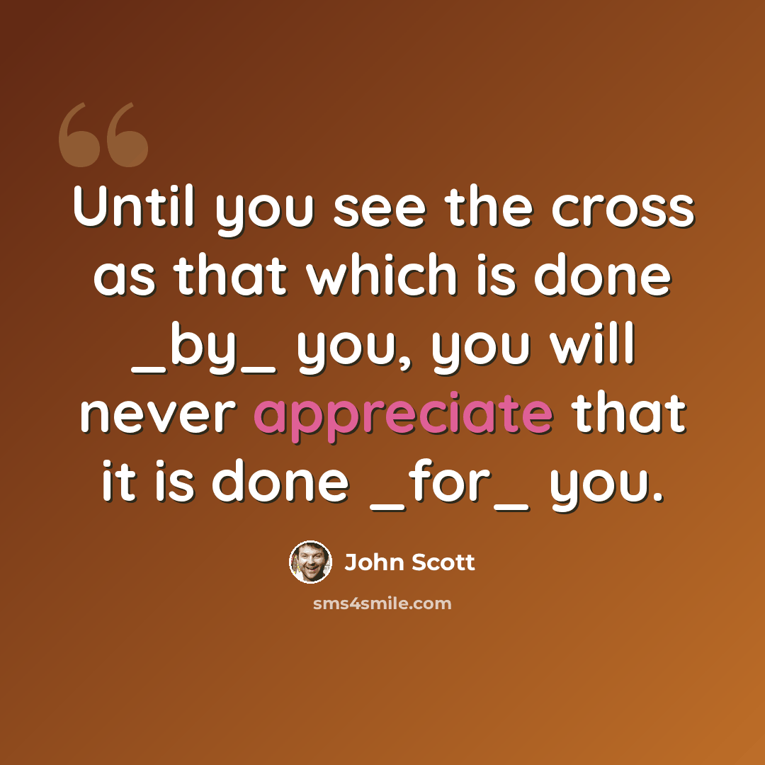 “Until you see the cross as that which is done _by_ you, you will never appreciate that it is done _for_ you.” quote by John Scott