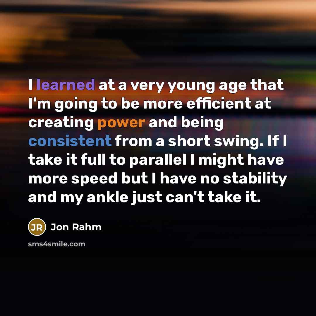 “I learned at a very young age that I'm going to be more efficient at creating power and being consistent from a short swing. If I take it full to parallel I might have more speed but I have no stability and my ankle just can't take it.” quote by Jon Rahm