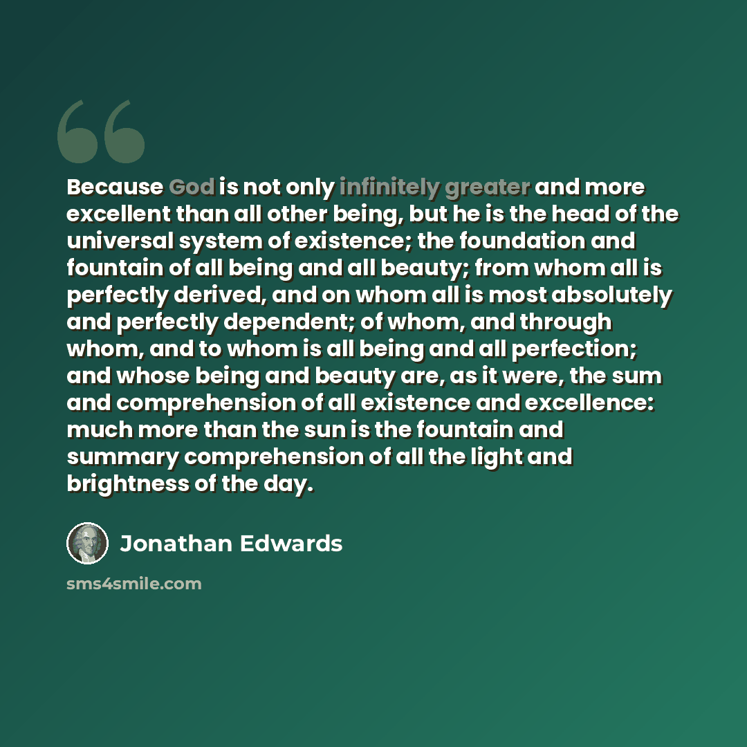 “Because God is not only infinitely greater and more excellent than all other being, but he is the head of the universal system of existence; the foundation and fountain of all being and all beauty; from whom all is perfectly derived, and on whom all is most absolutely and perfectly dependent; of…” quote by Jonathan Edwards