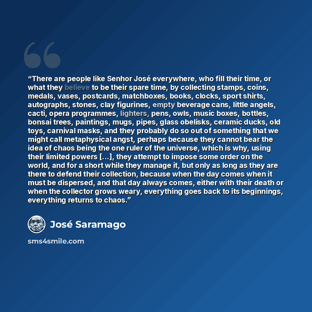 “There are people like Senhor José everywhere, who fill their time, or what they believe to be their spare time, by collecting stamps, coins, medals, vases, postcards, matchboxes, books, clocks, sport shirts, autographs, stones, clay figurines, empty beverage cans, little angels, cacti, opera…” quote by José Saramago