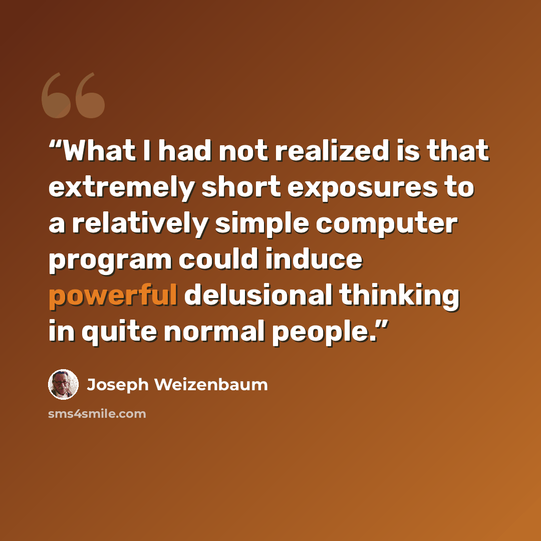 “What I had not realized is that extremely short exposures to a relatively simple computer program could induce powerful delusional thinking in quite normal people.” quote by Joseph Weizenbaum