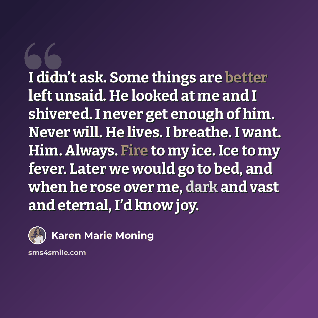 “I didn’t ask. Some things are better left unsaid. He looked at me and I shivered. I never get enough of him. Never will. He lives. I breathe. I want. Him. Always. Fire to my ice. Ice to my fever. Later we would go to bed, and when he rose over me, dark and vast and eternal, I’d know joy.” quote by Karen Marie Moning
