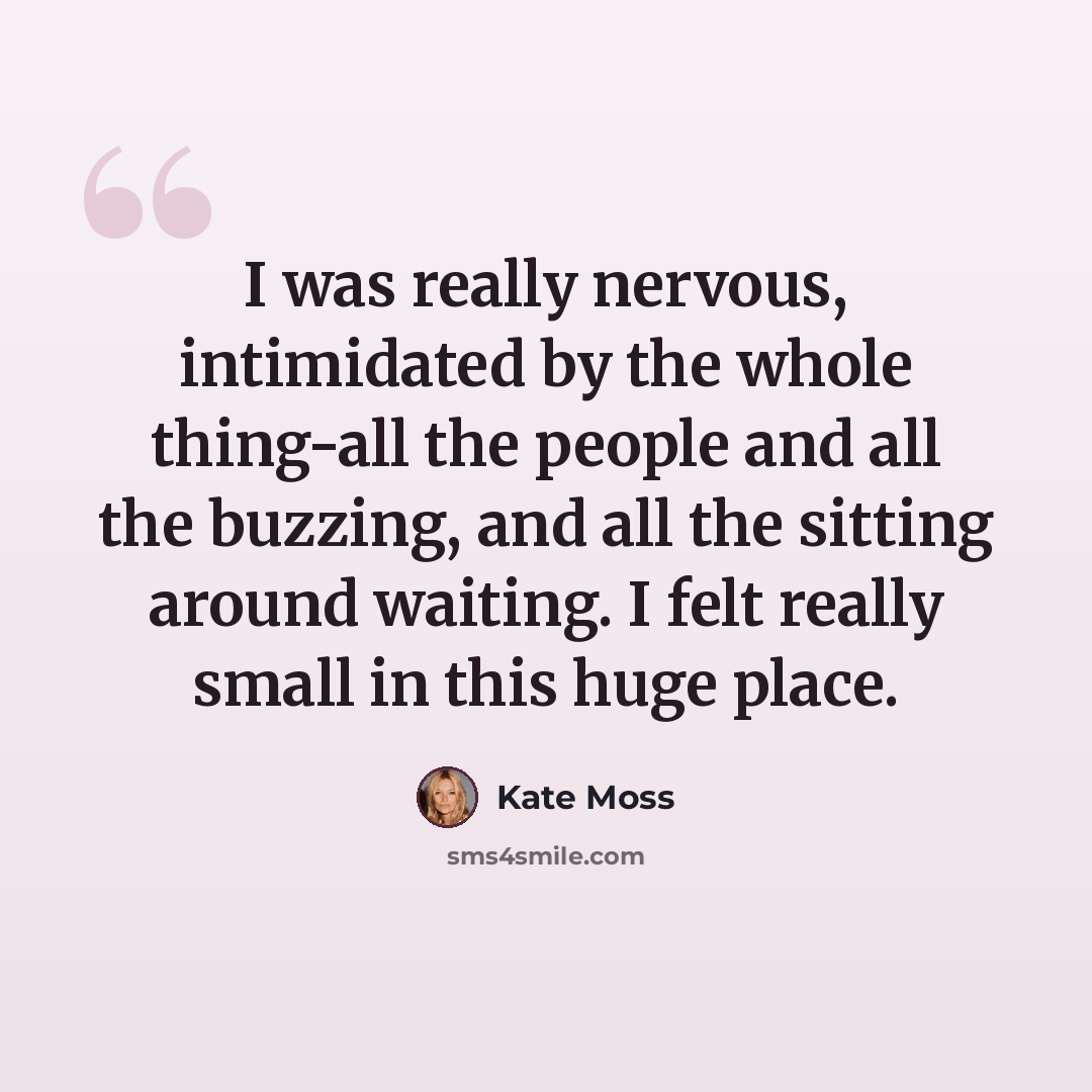 “I was really nervous, intimidated by the whole thing-all the people and all the buzzing, and all the sitting around waiting. I felt really small in this huge place.” quote by Kate Moss
