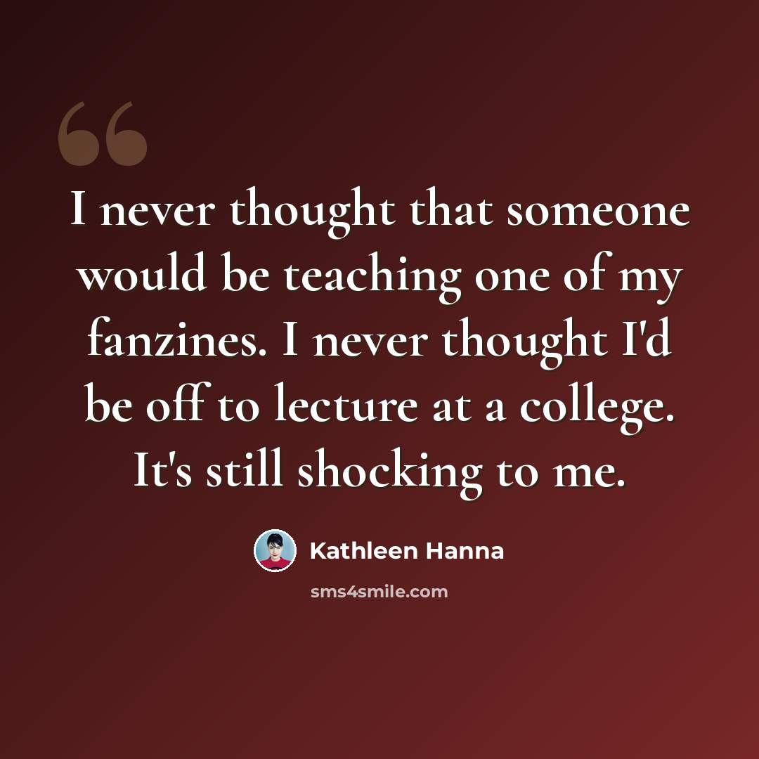 “I never thought that someone would be teaching one of my fanzines. I never thought I'd be off to lecture at a college. It's still shocking to me.” quote by Kathleen Hanna