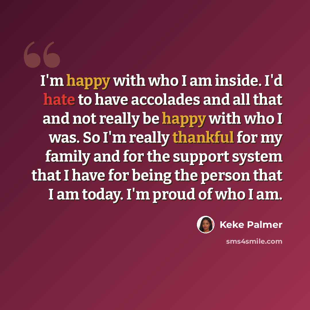 “I'm happy with who I am inside. I'd hate to have accolades and all that and not really be happy with who I was. So I'm really thankful for my family and for the support system that I have for being the person that I am today. I'm proud of who I am.” quote by Keke Palmer