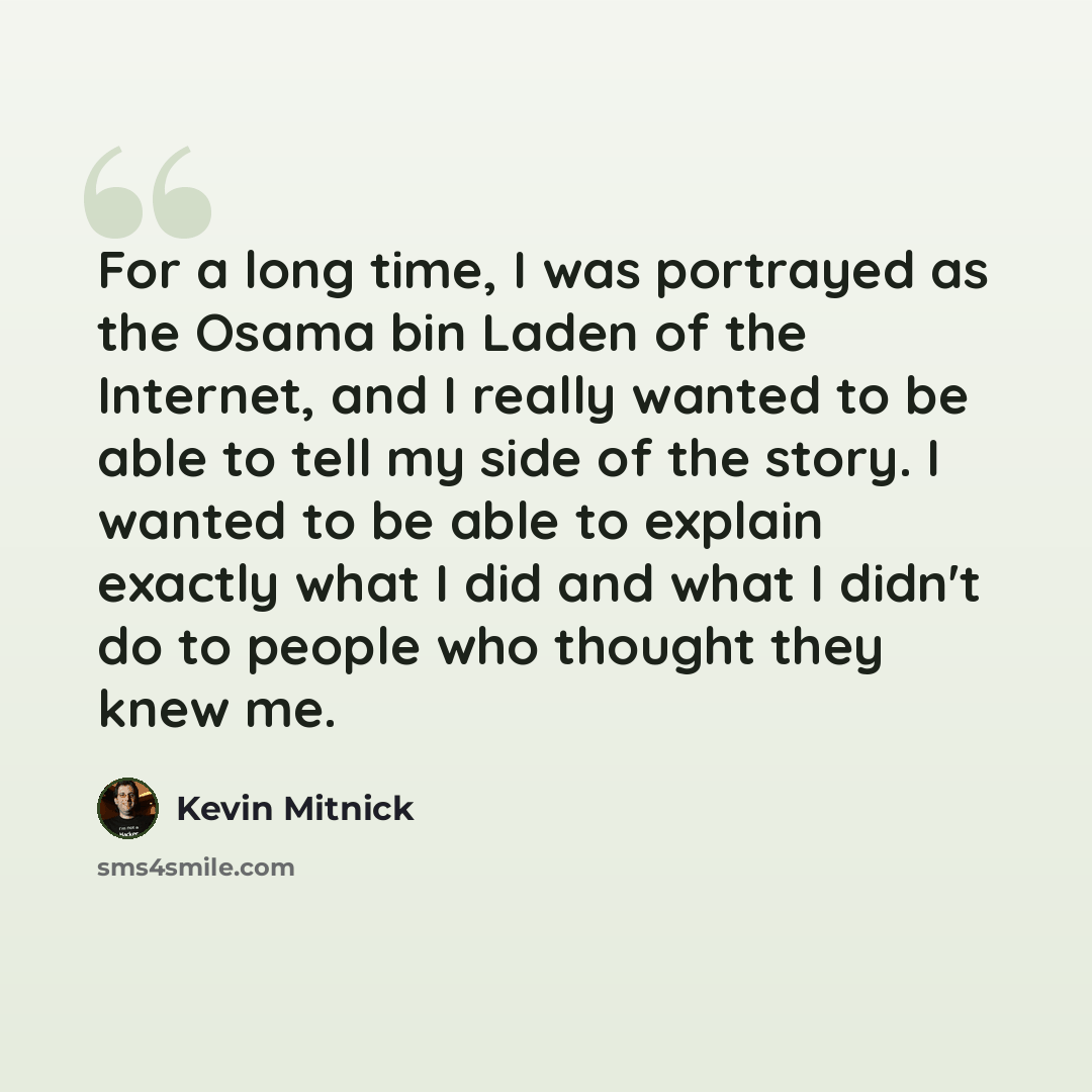 “For a long time, I was portrayed as the Osama bin Laden of the Internet, and I really wanted to be able to tell my side of the story. I wanted to be able to explain exactly what I did and what I didn't do to people who thought they knew me.” quote by Kevin Mitnick