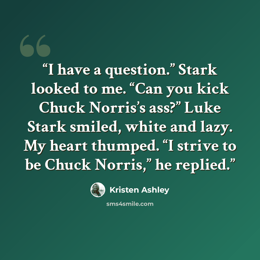 “I have a question.” Stark looked to me. “Can you kick Chuck Norris’s ass?” Luke Stark smiled, white and lazy. My heart thumped. “I strive to be Chuck Norris,” he replied.” quote by Kristen Ashley