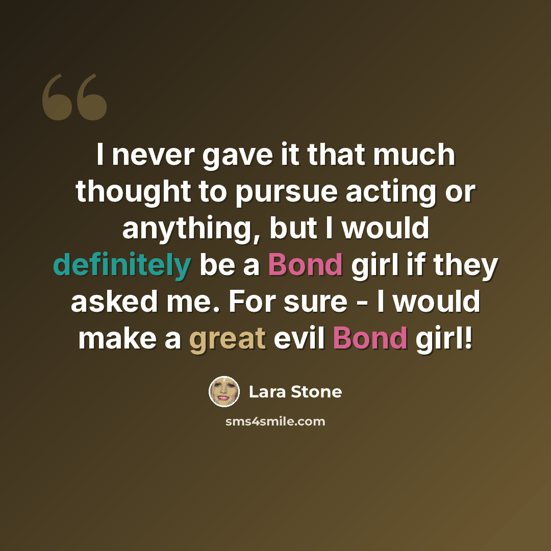 “I never gave it that much thought to pursue acting or anything, but I would definitely be a Bond girl if they asked me. For sure - I would make a great evil Bond girl!” quote by Lara Stone