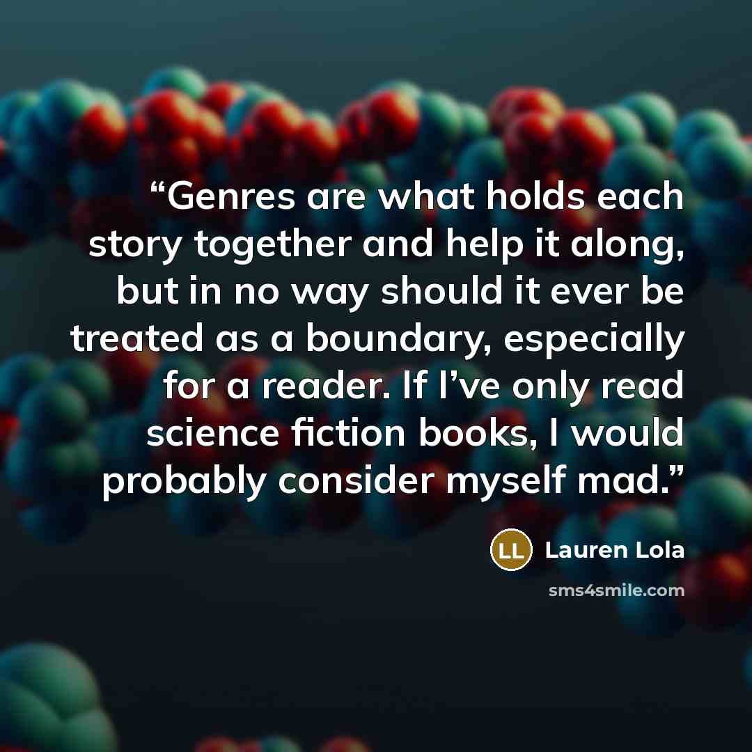 “Genres are what holds each story together and help it along, but in no way should it ever be treated as a boundary, especially for a reader. If I’ve only read science fiction books, I would probably consider myself mad.” quote by Lauren Lola