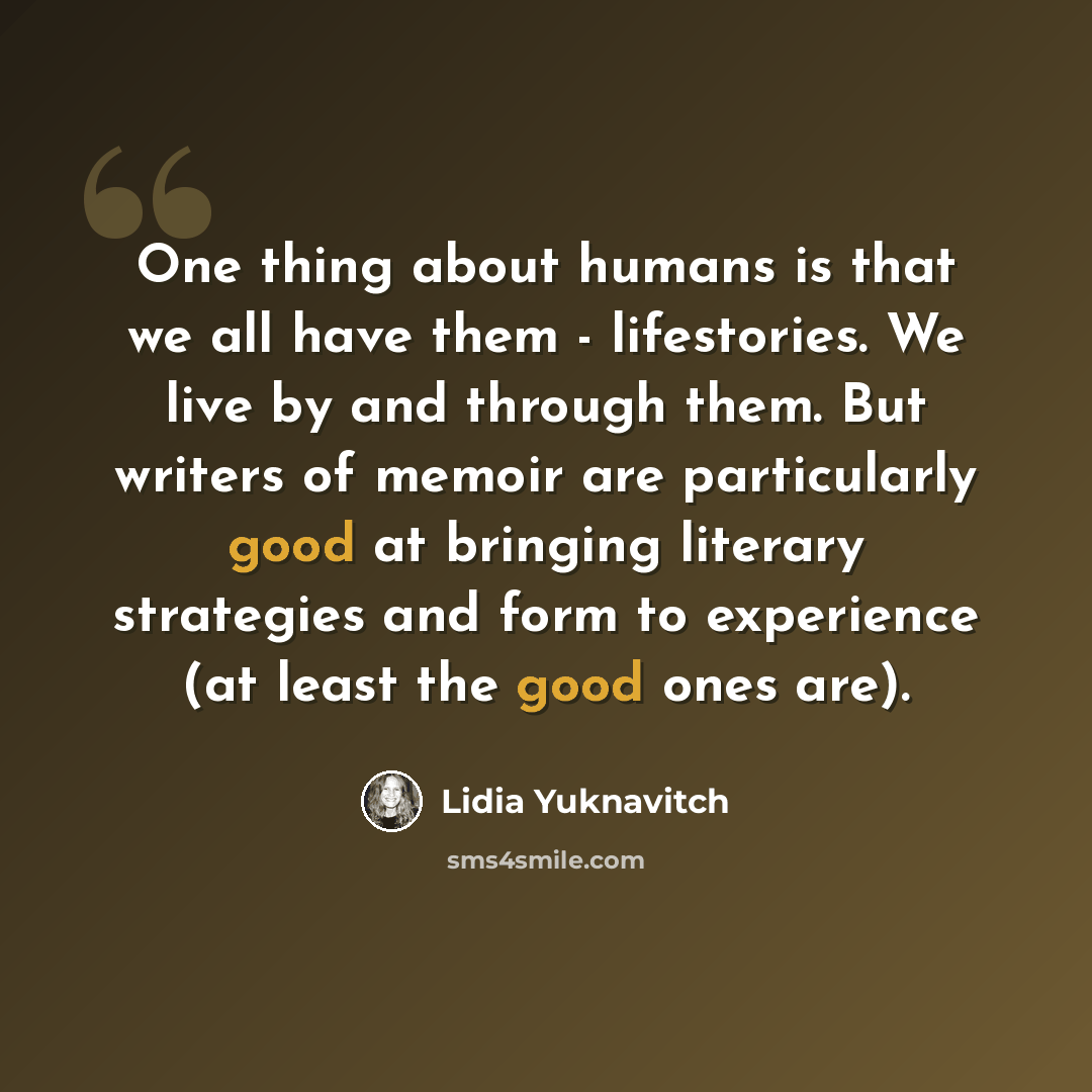 “One thing about humans is that we all have them - lifestories. We live by and through them. But writers of memoir are particularly good at bringing literary strategies and form to experience (at least the good ones are).” quote by Lidia Yuknavitch