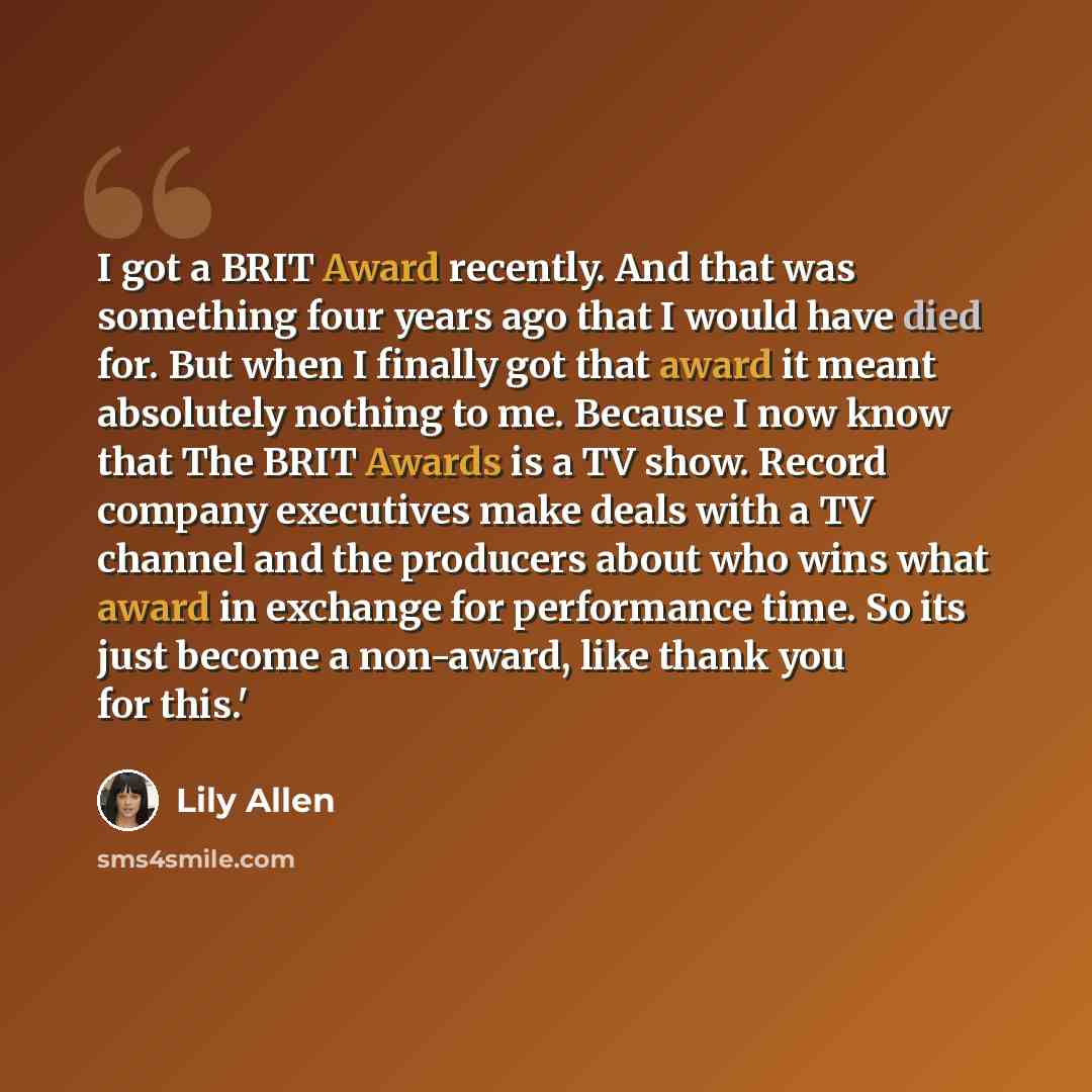 “I got a BRIT Award recently. And that was something four years ago that I would have died for. But when I finally got that award it meant absolutely nothing to me. Because I now know that The BRIT Awards is a TV show. Record company executives make deals with a TV channel and the producers about…” quote by Lily Allen