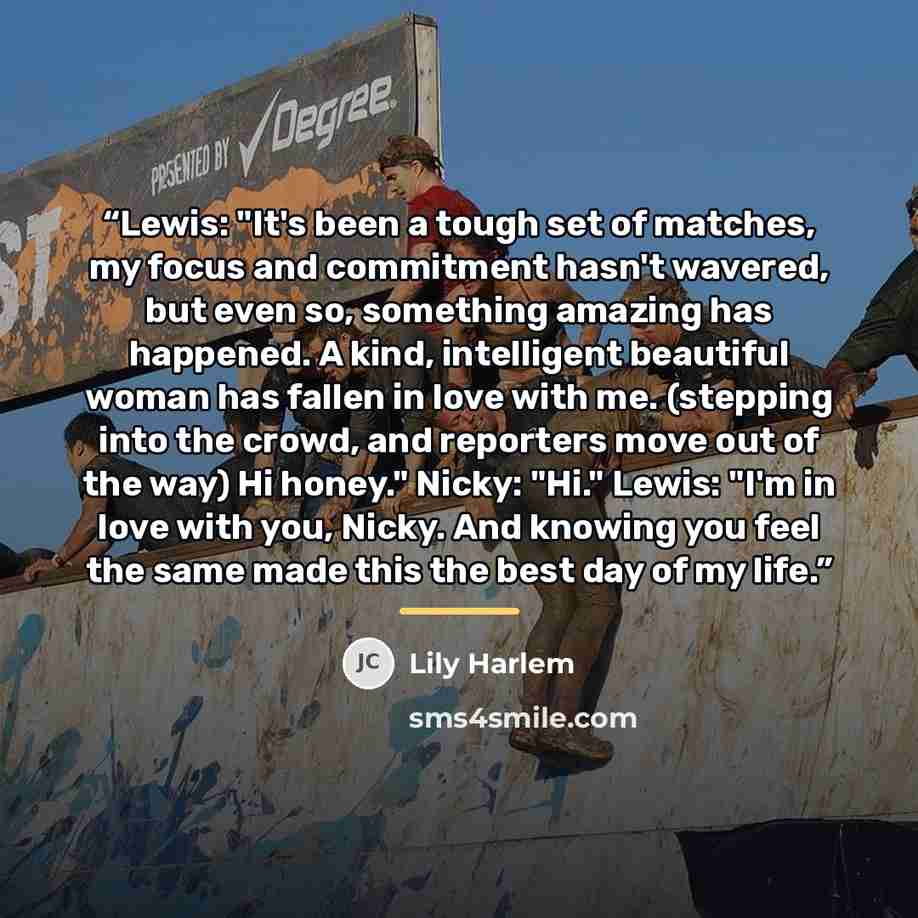 “Lewis: "It's been a tough set of matches, my focus and commitment hasn't wavered, but even so, something amazing has happened. A kind, intelligent beautiful woman has fallen in love with me. (stepping into the crowd, and reporters move out of the way) Hi honey." Nicky: "Hi." Lewis: "I'm in love…” quote by Lily Harlem