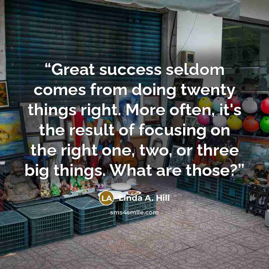 “Great success seldom comes from doing twenty things right. More often, it's the result of focusing on the right one, two, or three big things. What are those?” quote by Linda A. Hill