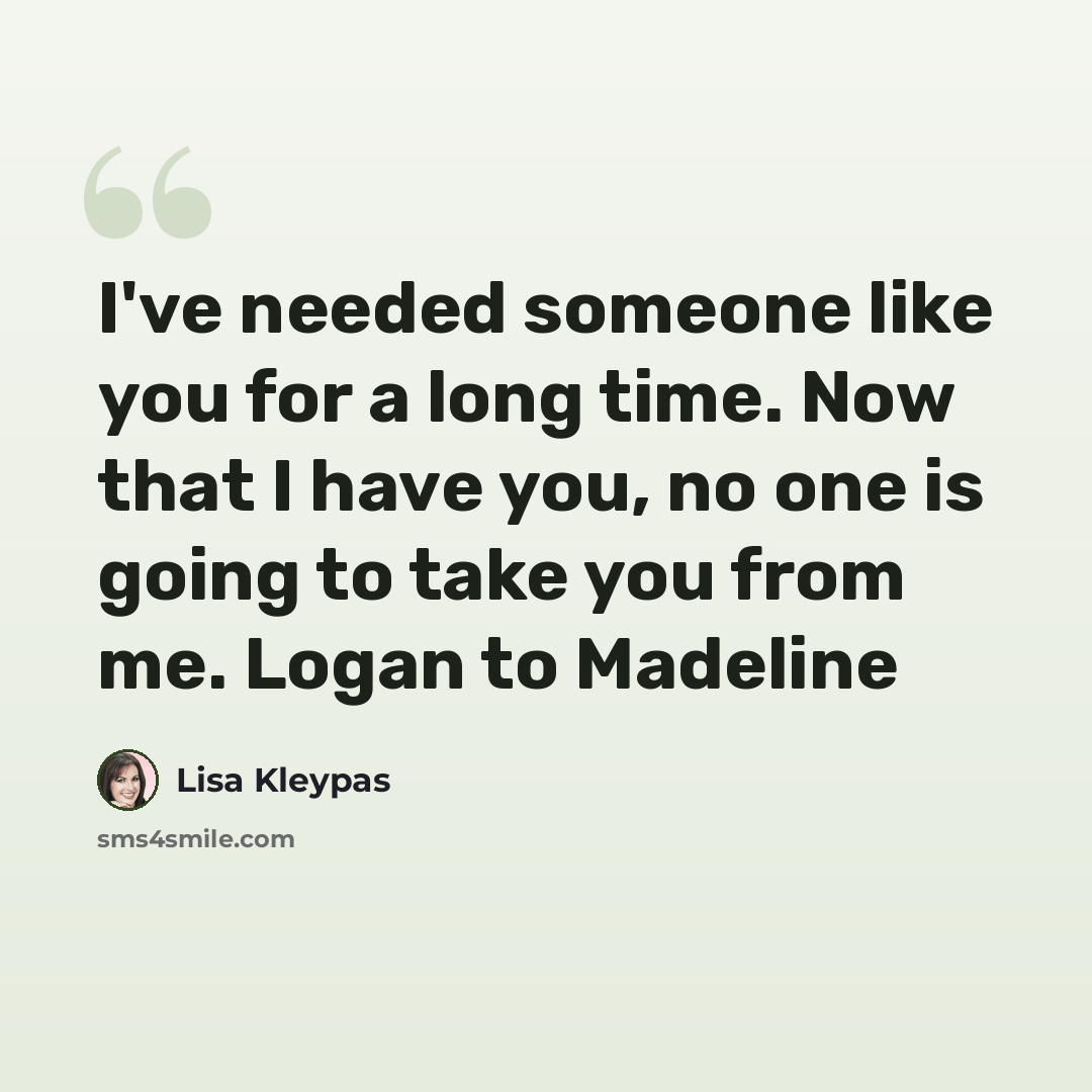“I've needed someone like you for a long time. Now that I have you, no one is going to take you from me. Logan to Madeline” quote by Lisa Kleypas