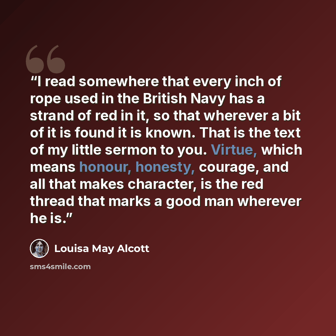 “I read somewhere that every inch of rope used in the British Navy has a strand of red in it, so that wherever a bit of it is found it is known. That is the text of my little sermon to you. Virtue, which means honour, honesty, courage, and all that makes character, is the red thread that marks a…” quote by Louisa May Alcott