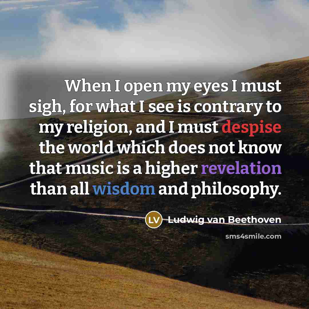 “When I open my eyes I must sigh, for what I see is contrary to my religion, and I must despise the world which does not know that music is a higher revelation than all wisdom and philosophy.” quote by Ludwig van Beethoven