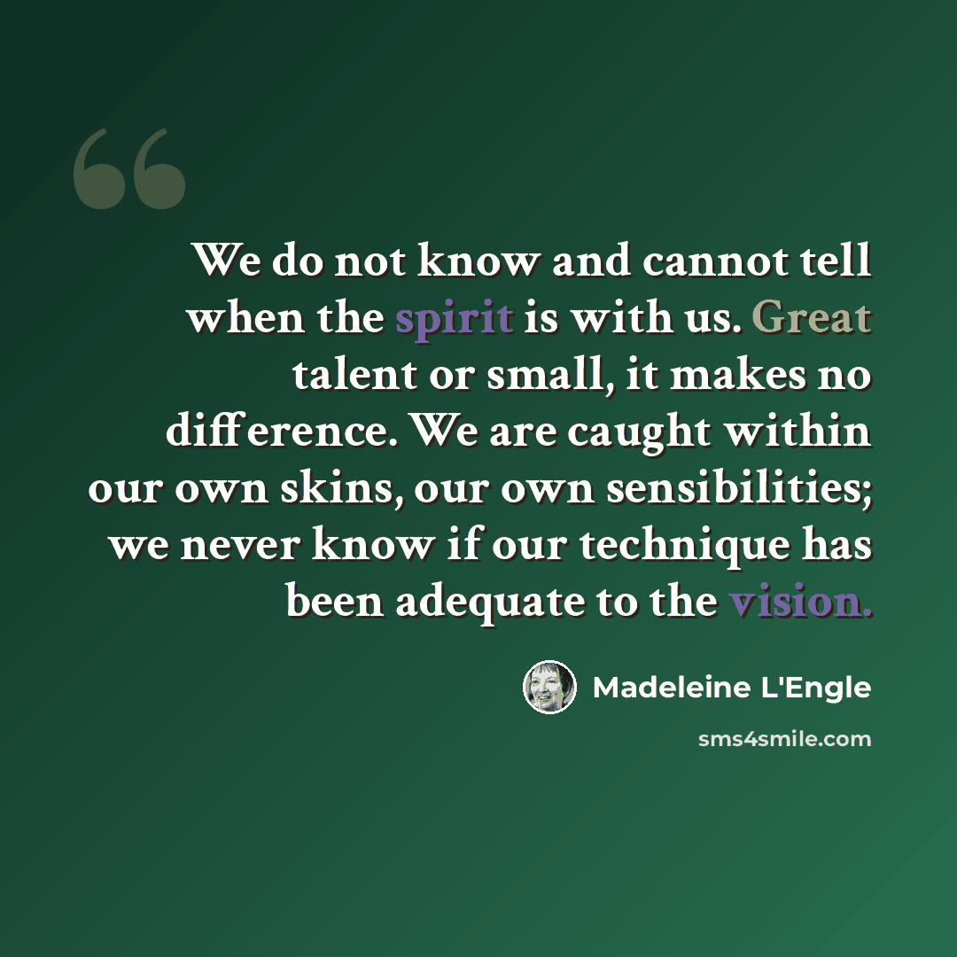 “We do not know and cannot tell when the spirit is with us. Great talent or small, it makes no difference. We are caught within our own skins, our own sensibilities; we never know if our technique has been adequate to the vision.” quote by Madeleine L'Engle