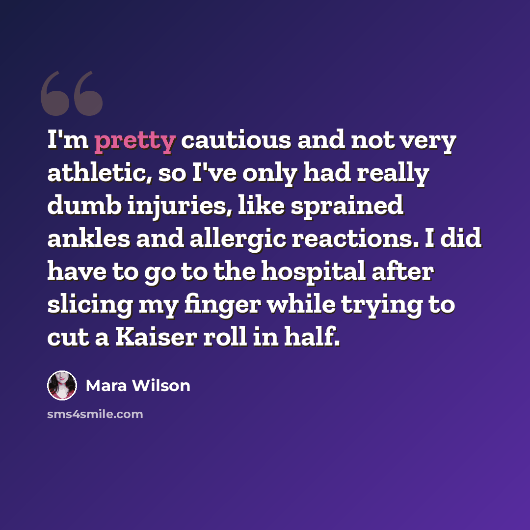 “I'm pretty cautious and not very athletic, so I've only had really dumb injuries, like sprained ankles and allergic reactions. I did have to go to the hospital after slicing my finger while trying to cut a Kaiser roll in half.” quote by Mara Wilson