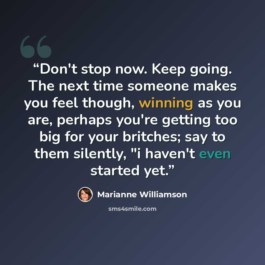 “Don't stop now. Keep going. The next time someone makes you feel though, winning as you are, perhaps you're getting too big for your britches; say to them silently, "i haven't even started yet.” quote by Marianne Williamson