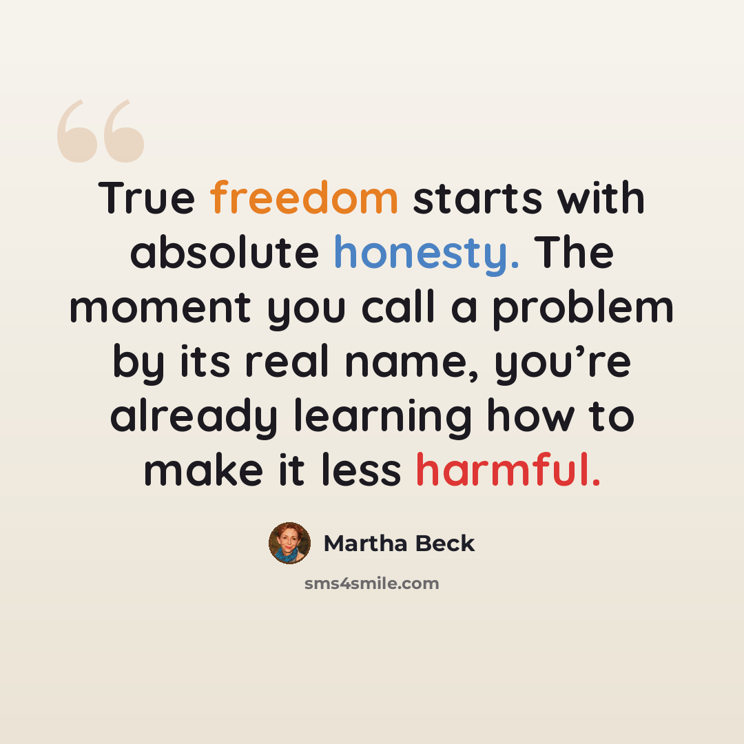 “True freedom starts with absolute honesty. The moment you call a problem by its real name, you’re already learning how to make it less harmful.” quote by Martha Beck