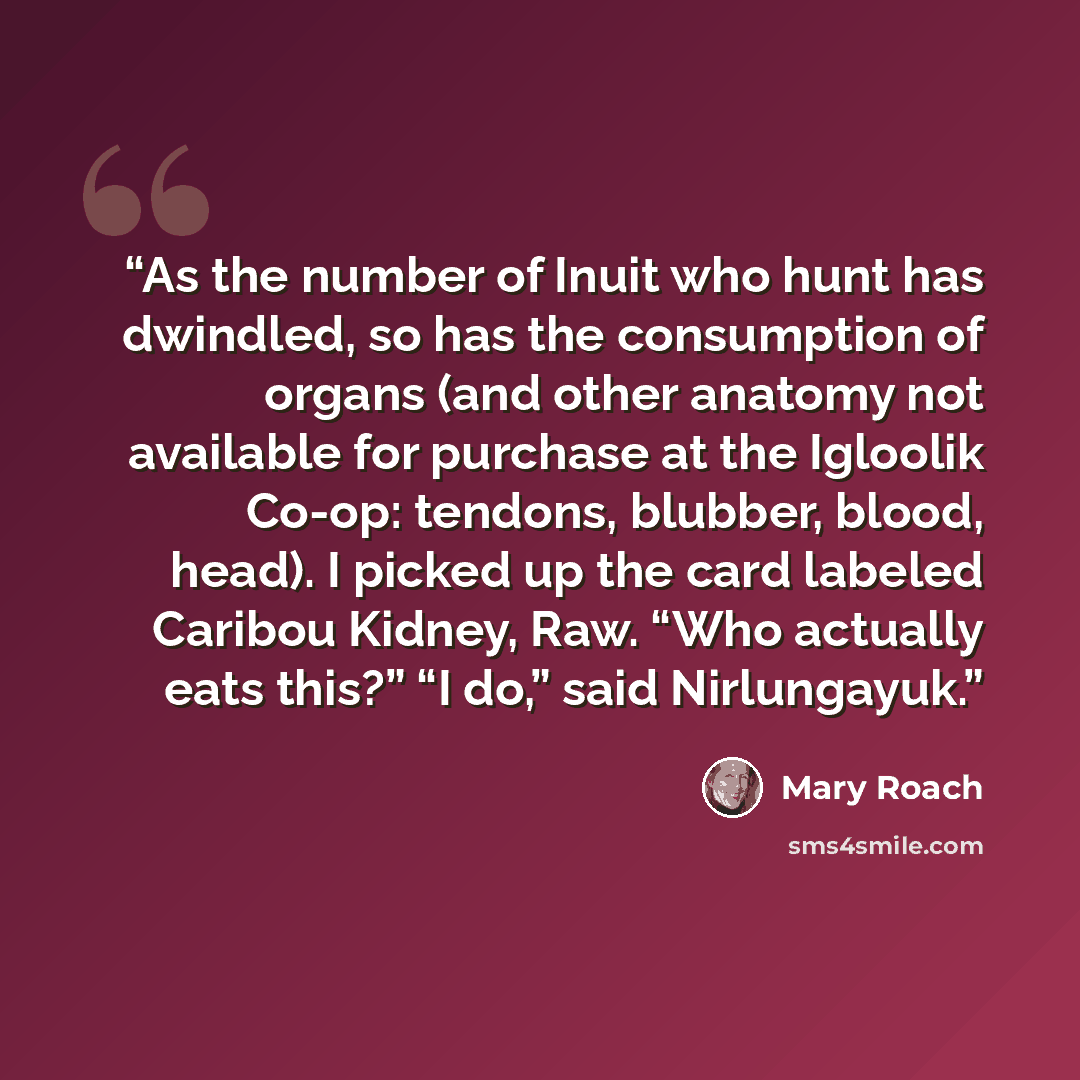 “As the number of Inuit who hunt has dwindled, so has the consumption of organs (and other anatomy not available for purchase at the Igloolik Co-op: tendons, blubber, blood, head). I picked up the card labeled Caribou Kidney, Raw. “Who actually eats this?” “I do,” said Nirlungayuk.” quote by Mary Roach