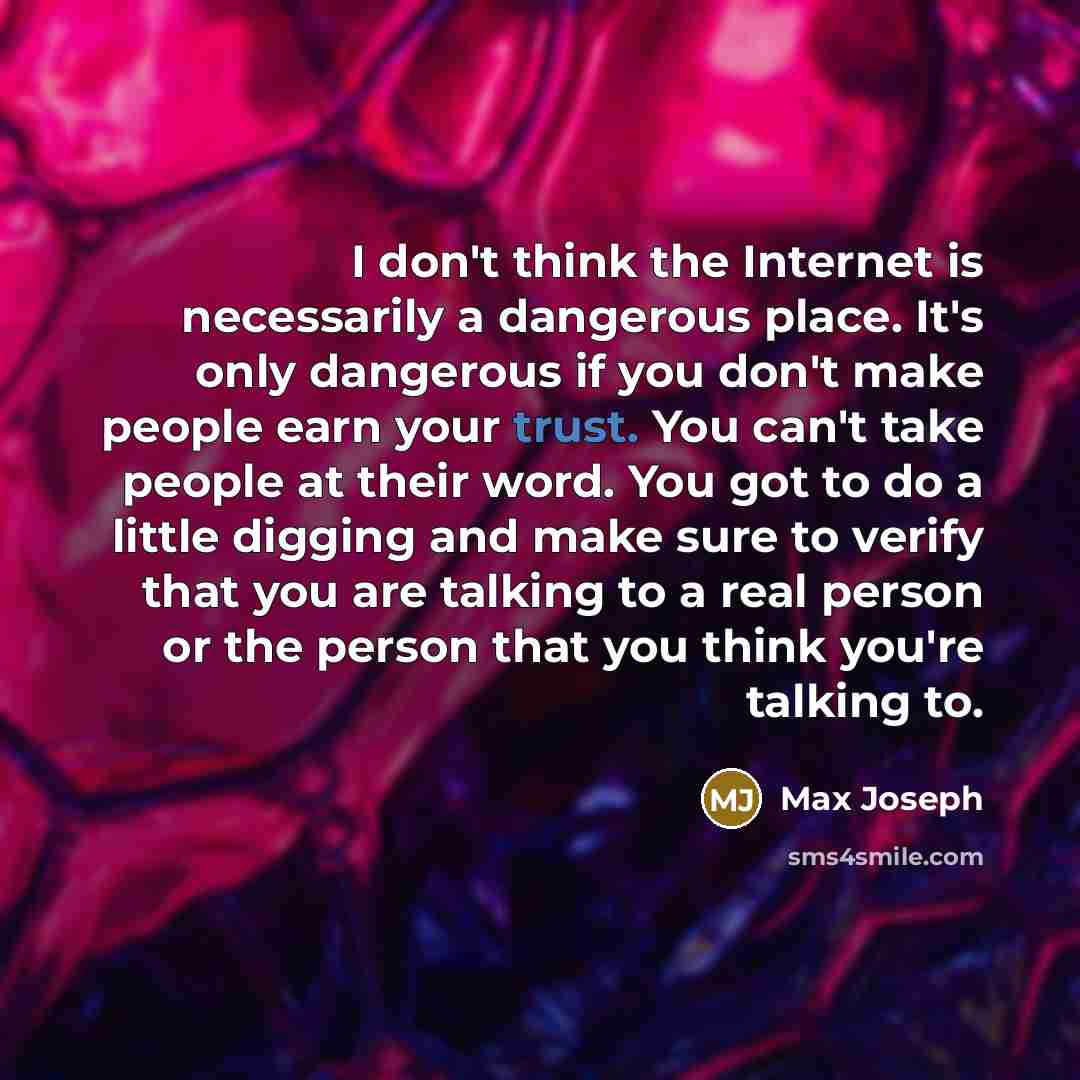 “I don't think the Internet is necessarily a dangerous place. It's only dangerous if you don't make people earn your trust. You can't take people at their word. You got to do a little digging and make sure to verify that you are talking to a real person or the person that you think you're talking to.” quote by Max Joseph