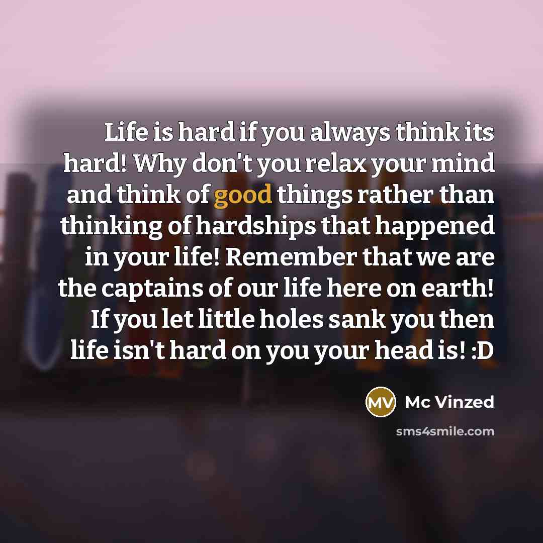 “Life is hard if you always think its hard! Why don't you relax your mind and think of good things rather than thinking of hardships that happened in your life! Remember that we are the captains of our life here on earth! If you let little holes sank you then life isn't hard on you your head is! :D” quote by Mc Vinzed