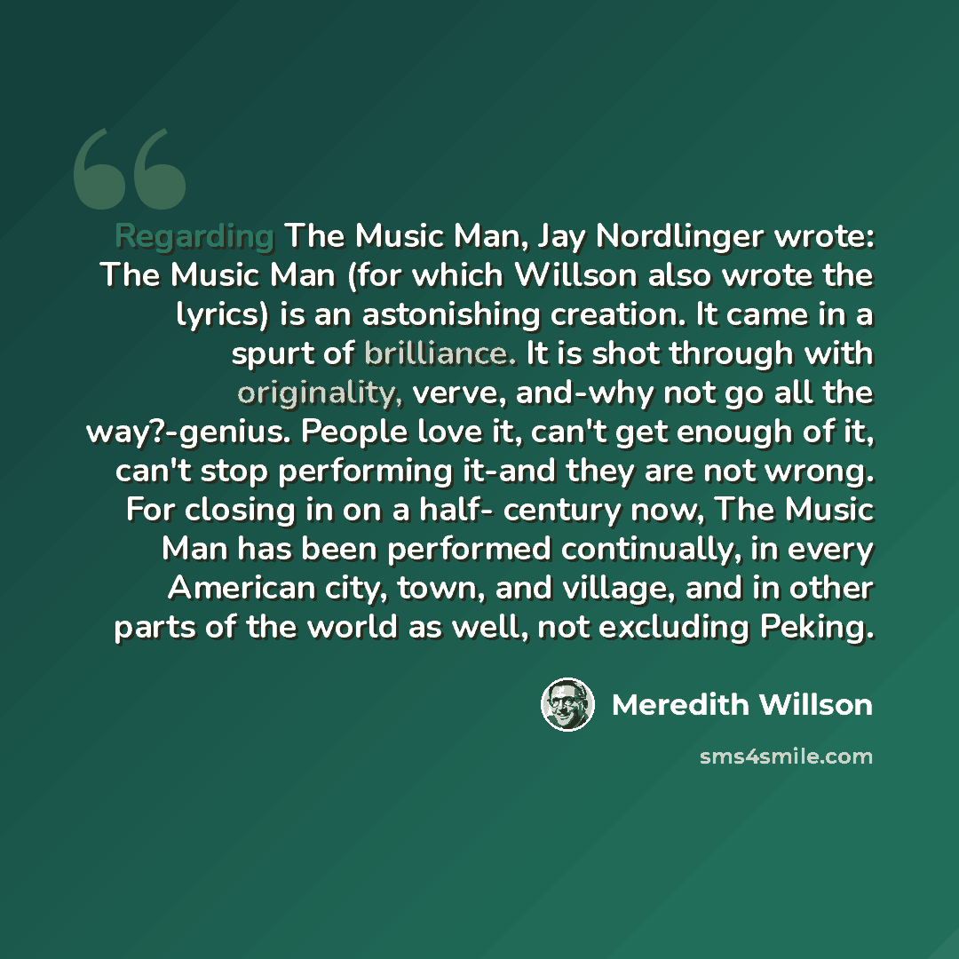 “Regarding The Music Man, Jay Nordlinger wrote: The Music Man (for which Willson also wrote the lyrics) is an astonishing creation. It came in a spurt of brilliance. It is shot through with originality, verve, and-why not go all the way?-genius. People love it, can't get enough of it, can't stop…” quote by Meredith Willson