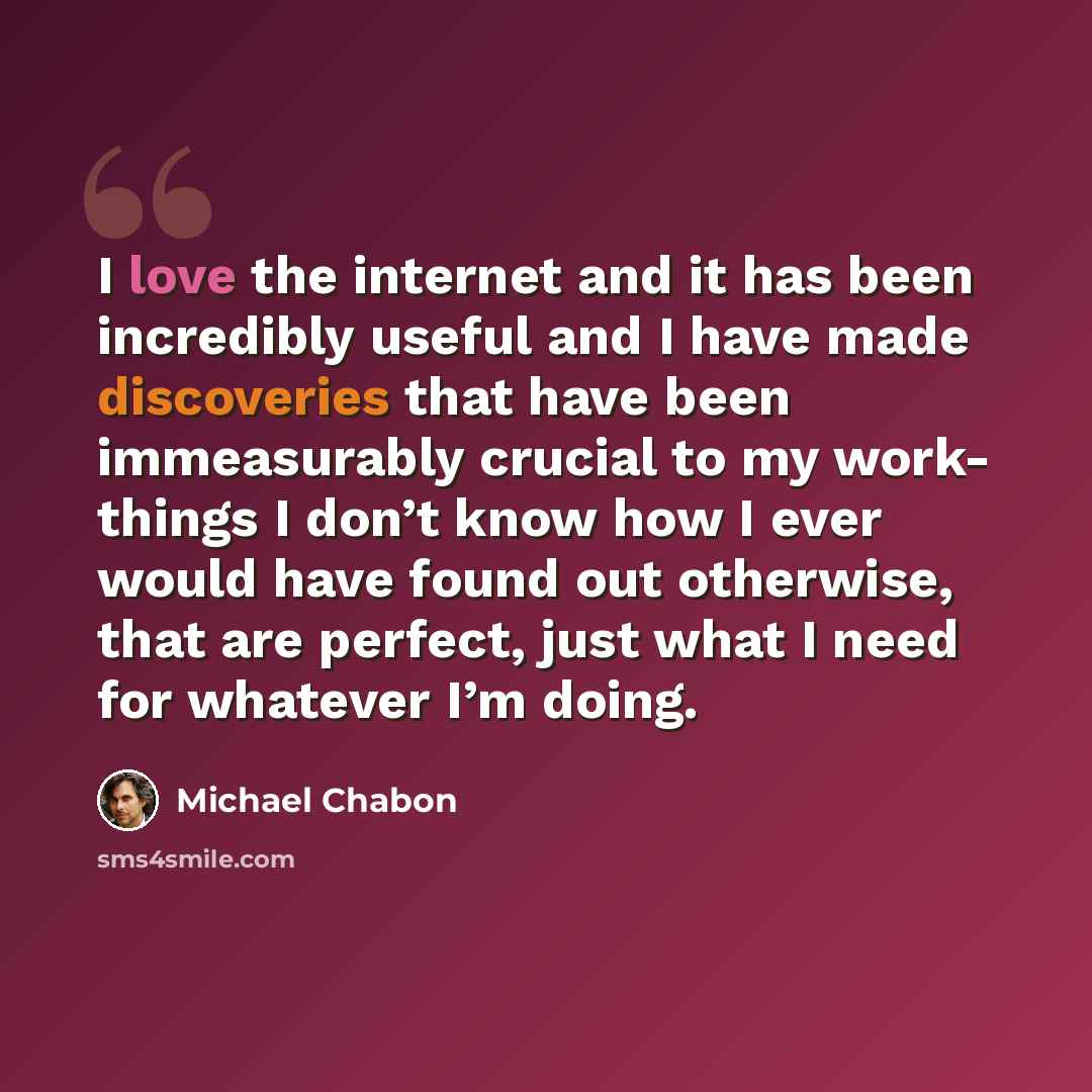 “I love the internet and it has been incredibly useful and I have made discoveries that have been immeasurably crucial to my work- things I don’t know how I ever would have found out otherwise, that are perfect, just what I need for whatever I’m doing.” quote by Michael Chabon