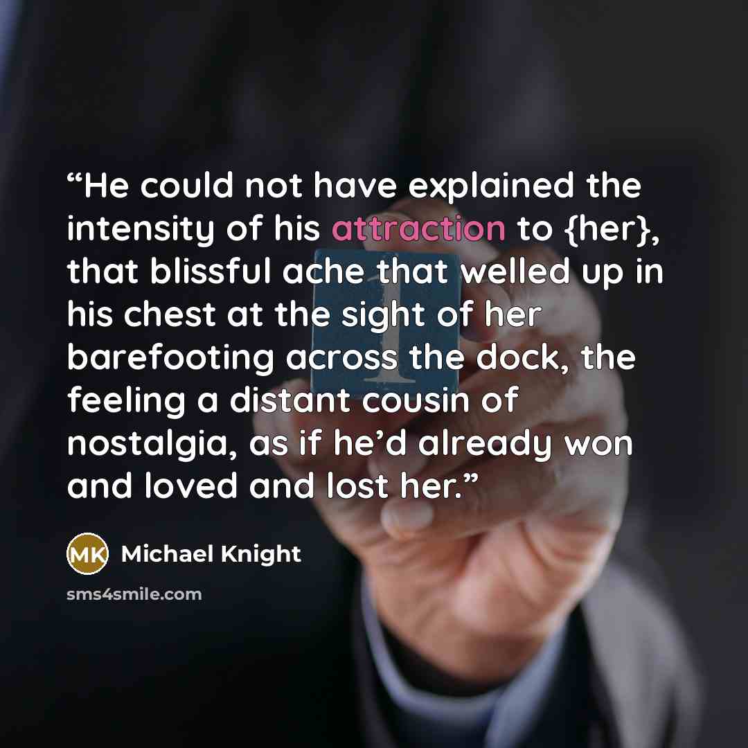 “He could not have explained the intensity of his attraction to {her}, that blissful ache that welled up in his chest at the sight of her barefooting across the dock, the feeling a distant cousin of nostalgia, as if he’d already won and loved and lost her.” quote by Michael Knight