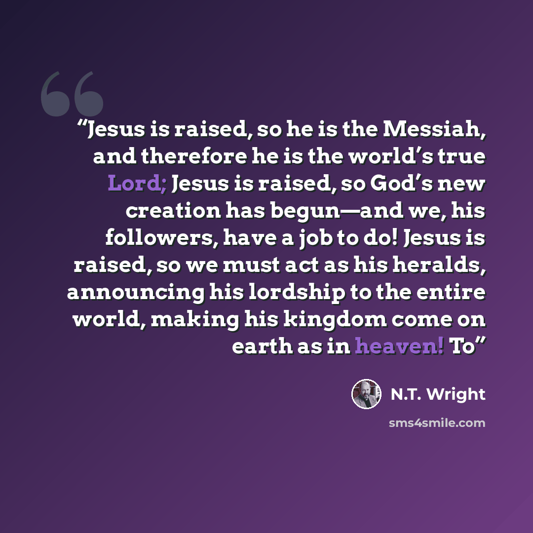 “Jesus is raised, so he is the Messiah, and therefore he is the world’s true Lord; Jesus is raised, so God’s new creation has begun—and we, his followers, have a job to do! Jesus is raised, so we must act as his heralds, announcing his lordship to the entire world, making his kingdom come on earth…” quote by N.T. Wright