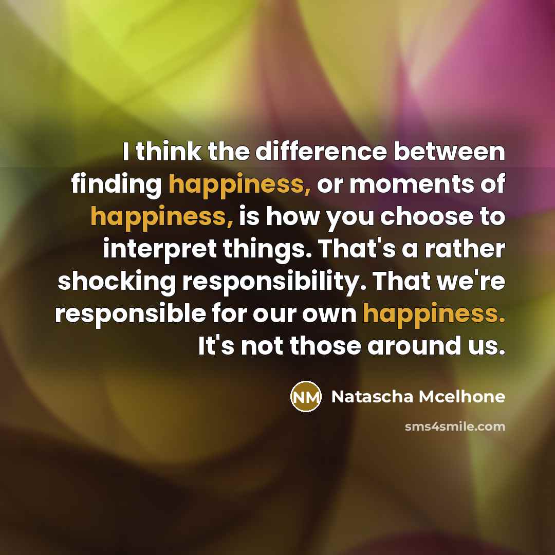“I think the difference between finding happiness, or moments of happiness, is how you choose to interpret things. That's a rather shocking responsibility. That we're responsible for our own happiness. It's not those around us.” quote by Natascha McElhone