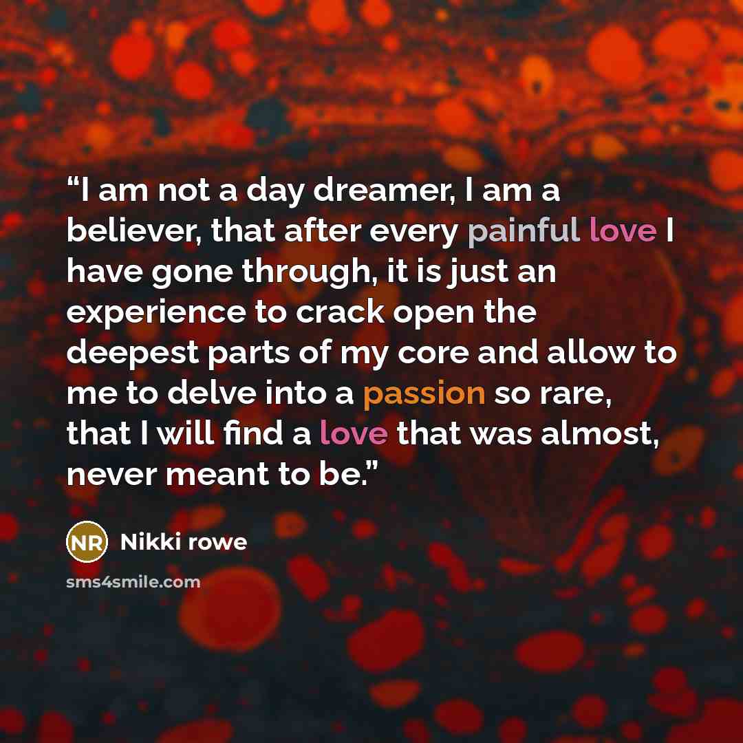 “I am not a day dreamer, I am a believer, that after every painful love I have gone through, it is just an experience to crack open the deepest parts of my core and allow to me to delve into a passion so rare, that I will find a love that was almost, never meant to be.” quote by Nikki Rowe