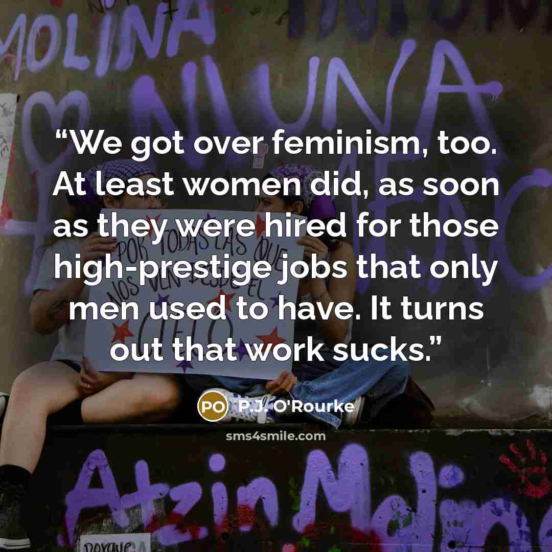 “We got over feminism, too. At least women did, as soon as they were hired for those high-prestige jobs that only men used to have. It turns out that work sucks.” quote by P.J. O'Rourke