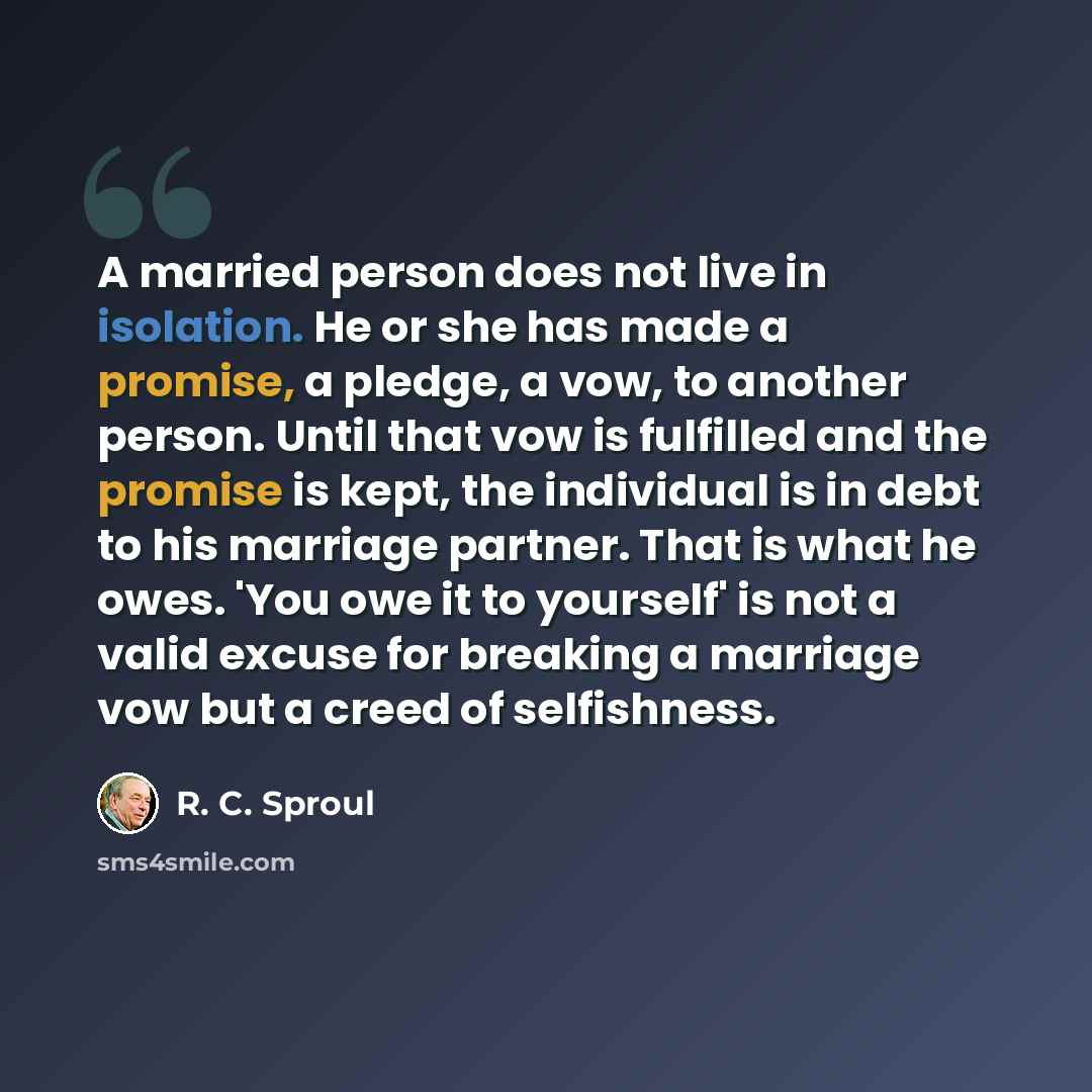 “A married person does not live in isolation. He or she has made a promise, a pledge, a vow, to another person. Until that vow is fulfilled and the promise is kept, the individual is in debt to his marriage partner. That is what he owes. 'You owe it to yourself' is not a valid excuse for breaking a…” quote by R. C. Sproul